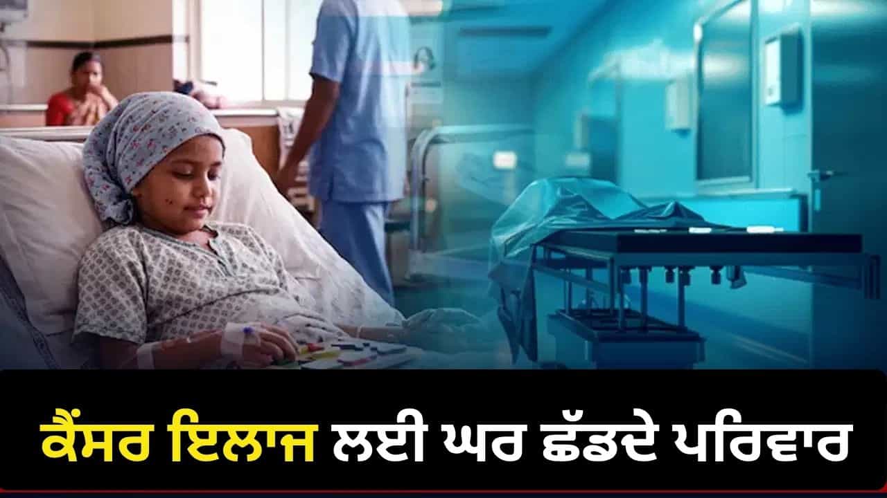 ਬੱਚੇ ਦੇ ਕੈਂਸਰ ਦਾ ਇਲਾਜ ਕਰਵਾਉਣ ਲਈ ਘਰ-ਪਿੰਡ ਛੱਡਦੇ ਪਰਿਵਾਰ, ਵੱਡੇ ਸ਼ਹਿਰਾਂ ਚ ਰਹਿਣਾ ਬਣਦਾ ਹੈ ਮੁਸ਼ਕਲ